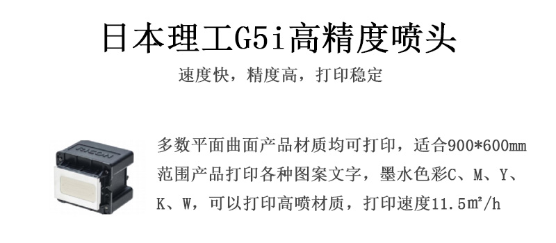 日本理工高精度噴頭，速度快，精度高，打印穩(wěn)定，多數(shù)平面均可打印，可以在部分曲面產(chǎn)品材質(zhì)上打印，使用范圍在900mm*600mm范圍內(nèi)產(chǎn)品打印各種圖案，墨水色彩為C、M、Y、K、W，可以打印高噴材質(zhì)，打印速度在11.5平米/小時(shí)